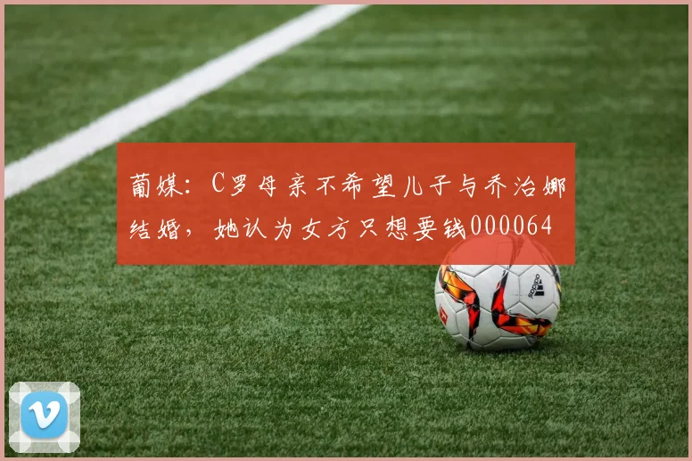 葡媒：C罗母亲不希望儿子与乔治娜结婚，她认为女方只想要钱0000644