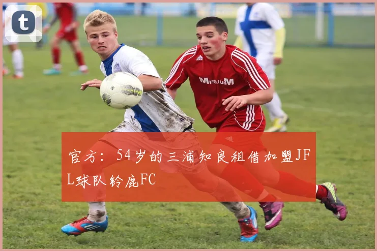 官方：54岁的三浦知良租借加盟JFL球队铃鹿FC
