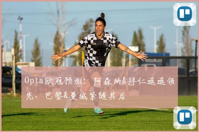 Opta欧冠预测：阿森纳&拜仁遥遥领先，巴黎&曼城紧随其后
