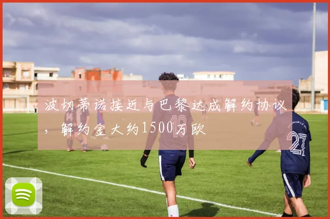波切蒂诺接近与巴黎达成解约协议，解约金大约1500万欧