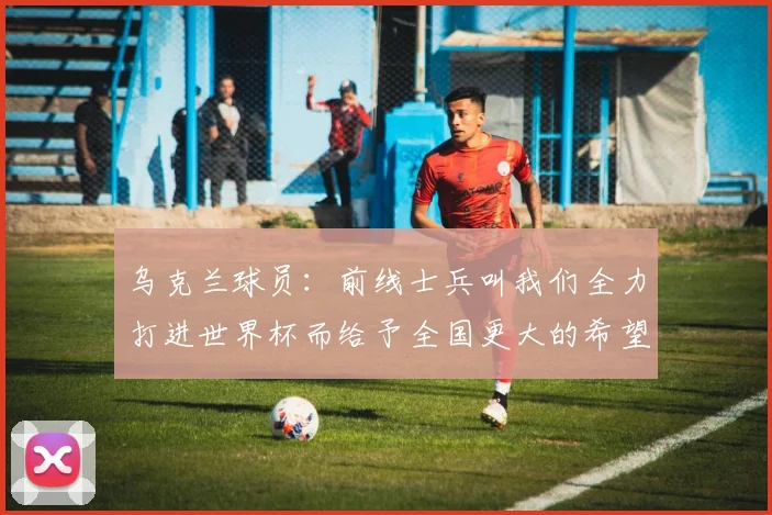 乌克兰球员：前线士兵叫我们全力打进世界杯而给予全国更大的希望