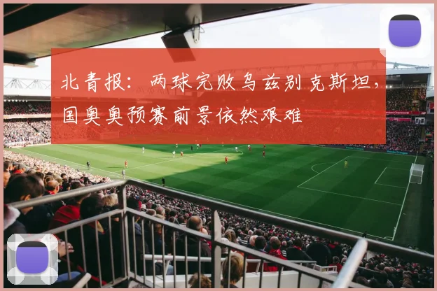 北青报：两球完败乌兹别克斯坦，国奥奥预赛前景依然艰难