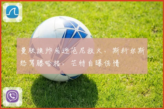曼联换帅或迎范尼救火，斯科尔斯怒骂滕哈格，芒特自曝伤情