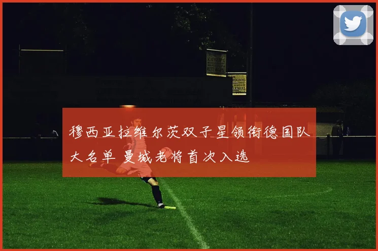 穆西亚拉维尔茨双子星领衔德国队大名单 曼城老将首次入选
