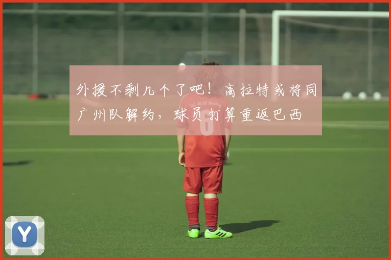 外援不剩几个了吧！高拉特或将同广州队解约，球员打算重返巴西