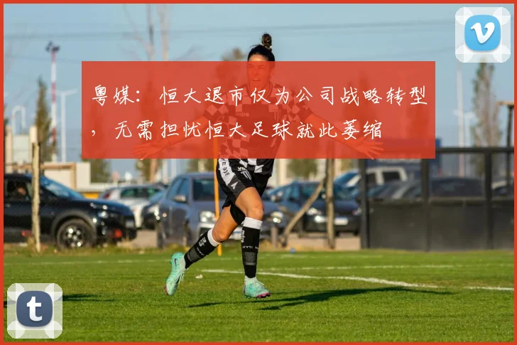 粤媒：恒大退市仅为公司战略转型，无需担忧恒大足球就此萎缩
