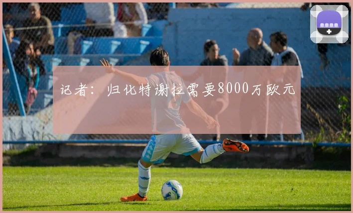 记者：归化特谢拉需要8000万欧元