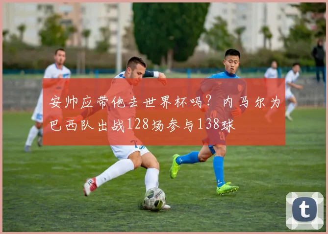 安帅应带他去世界杯吗？内马尔为巴西队出战128场参与138球