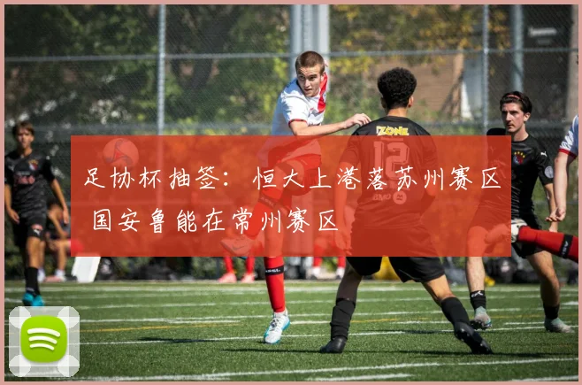 足协杯抽签：恒大上港落苏州赛区 国安鲁能在常州赛区