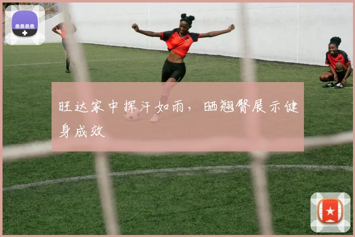 旺达家中挥汗如雨，晒翘臀展示健身成效