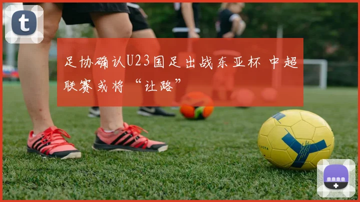 足协确认U23国足出战东亚杯 中超联赛或将“让路”