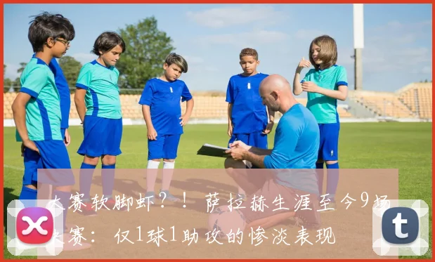 大赛软脚虾？！萨拉赫生涯至今9场决赛：仅1球1助攻的惨淡表现