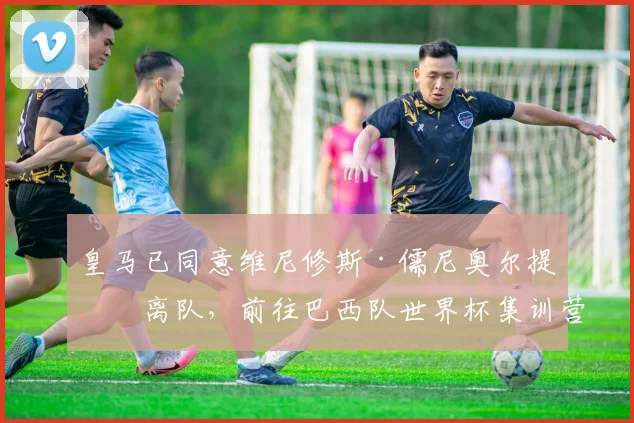 皇马已同意维尼修斯·儒尼奥尔提前离队，前往巴西队世界杯集训营——消息人士称