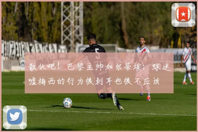 散伙吧！巴黎主帅加尔蒂埃：球迷嘘梅西的行为很刺耳也很不应该