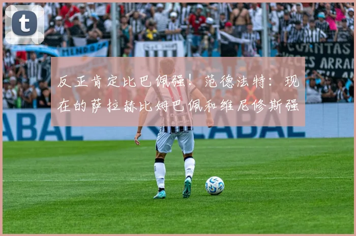 反正肯定比巴佩强！范德法特：现在的萨拉赫比姆巴佩和维尼修斯强