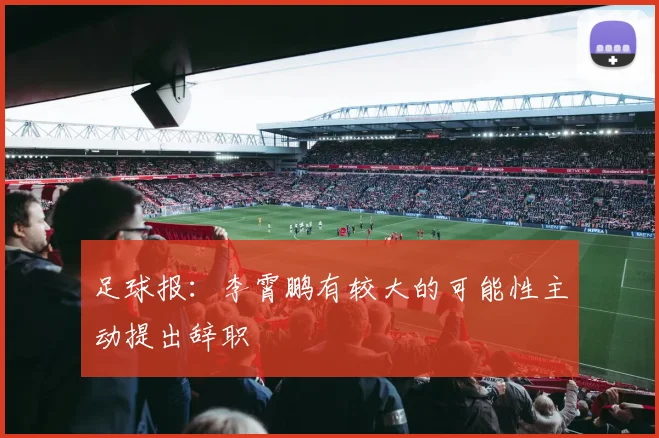 足球报：李霄鹏有较大的可能性主动提出辞职