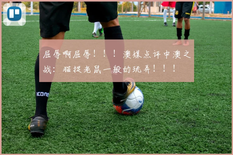 屈辱啊屈辱！！！澳媒点评中澳之战：猫捉老鼠一般的玩弄！！！