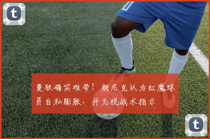 曼联确实难带！朗尼克认为红魔球员自私膨胀，并无视战术指示