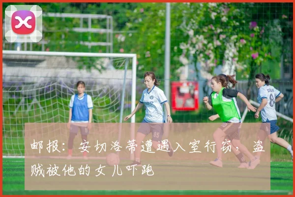 邮报：安切洛蒂遭遇入室行窃，盗贼被他的女儿吓跑