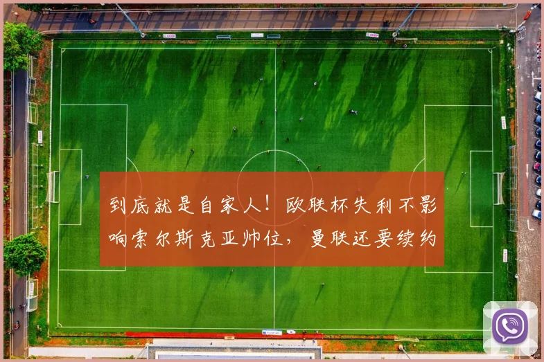 到底就是自家人！欧联杯失利不影响索尔斯克亚帅位，曼联还要续约