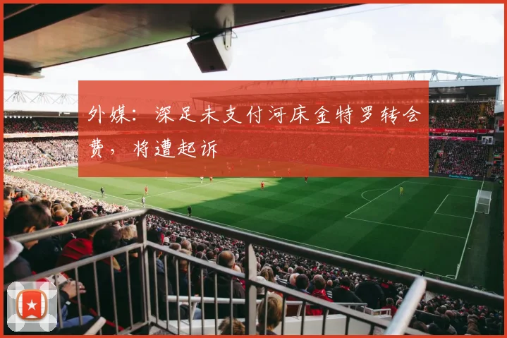 外媒：深足未支付河床金特罗转会费，将遭起诉