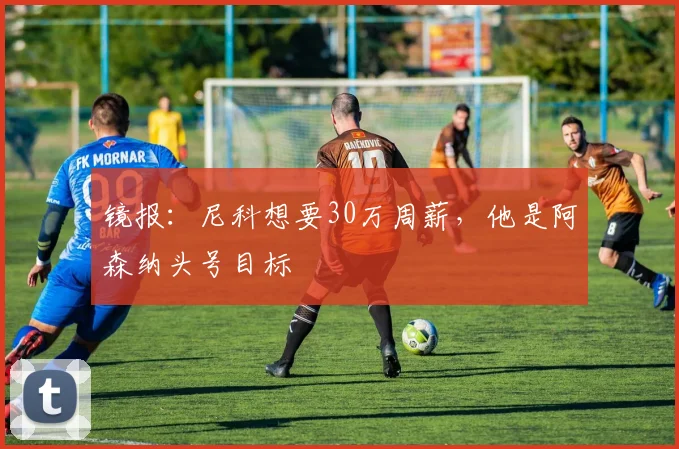 镜报：尼科想要30万周薪，他是阿森纳头号目标