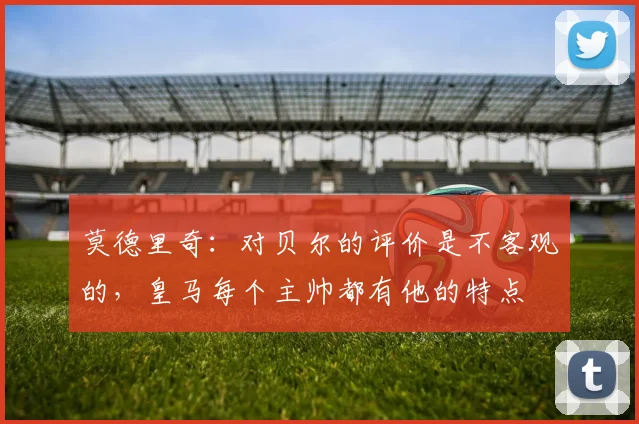 莫德里奇：对贝尔的评价是不客观的，皇马每个主帅都有他的特点