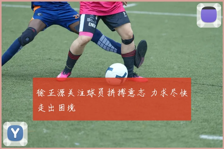 徐正源关注球员拼搏意志 力求尽快走出困境