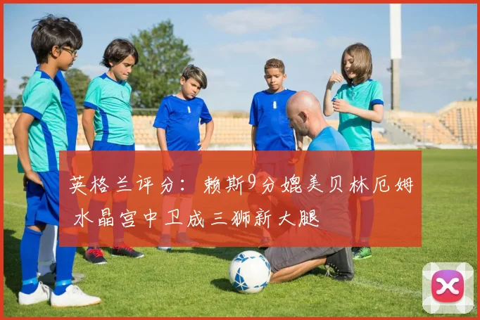 英格兰评分：赖斯9分媲美贝林厄姆 水晶宫中卫成三狮新大腿