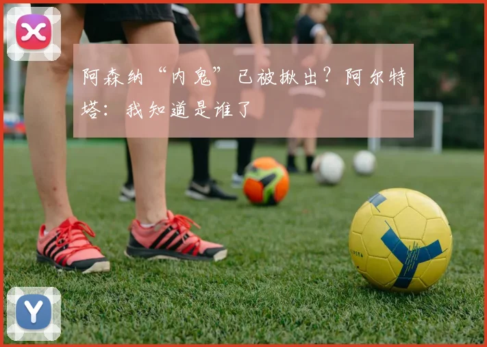 阿森纳“内鬼”已被揪出？阿尔特塔：我知道是谁了