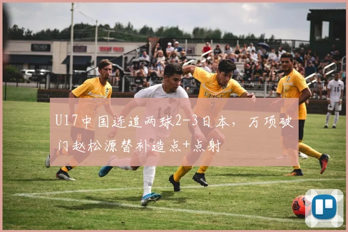 U17中国连追两球2-3日本，万项破门赵松源替补造点+点射