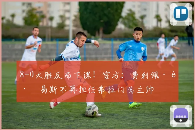 8-0大胜反而下课！官方：费利佩·路易斯不再担任弗拉门戈主帅