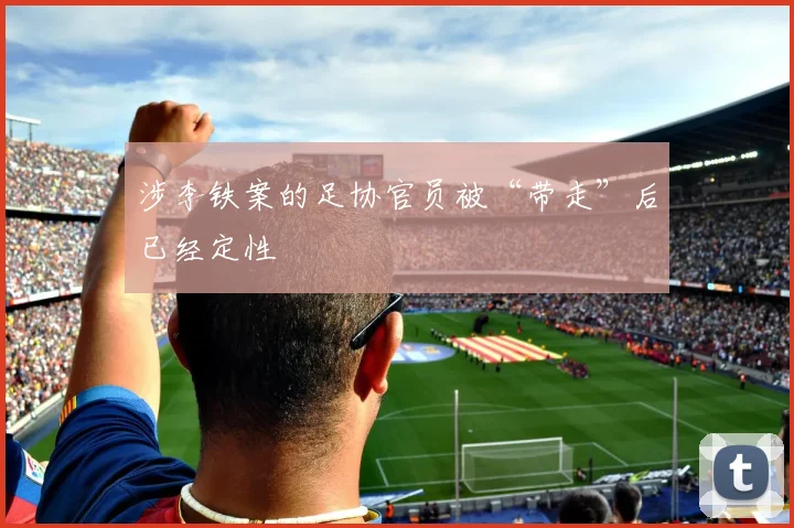 涉李铁案的足协官员被“带走”后已经定性