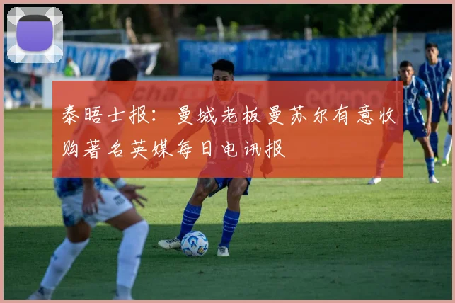 泰晤士报：曼城老板曼苏尔有意收购著名英媒每日电讯报