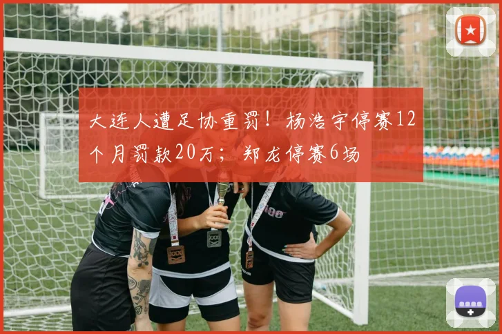 大连人遭足协重罚！杨浩宇停赛12个月罚款20万；郑龙停赛6场