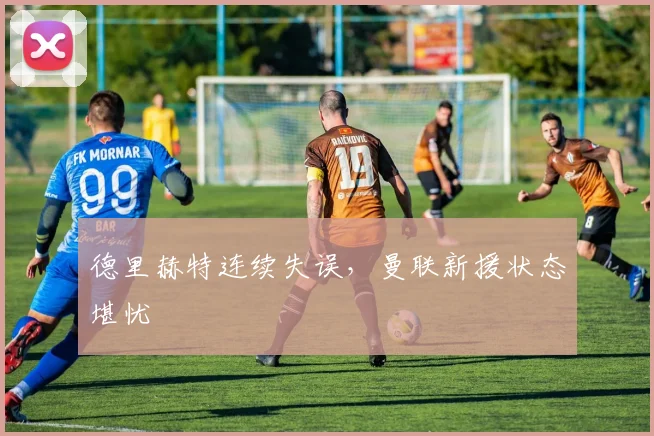 德里赫特连续失误，曼联新援状态堪忧