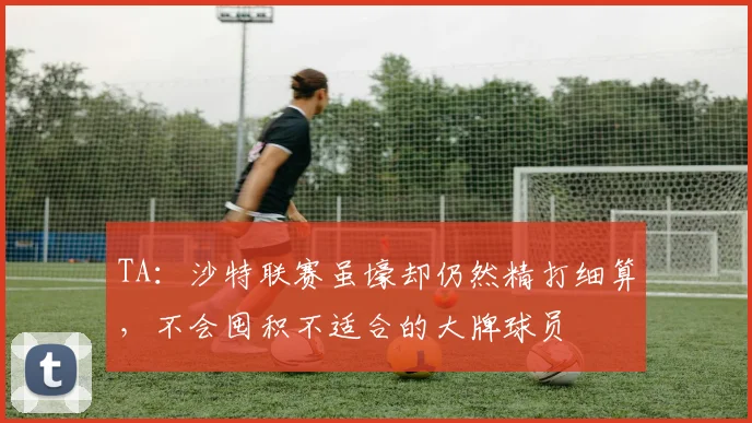 TA：沙特联赛虽壕却仍然精打细算，不会囤积不适合的大牌球员