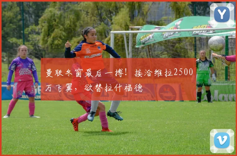 曼联冬窗最后一搏！接洽维拉2500万飞翼，欲替拉什福德