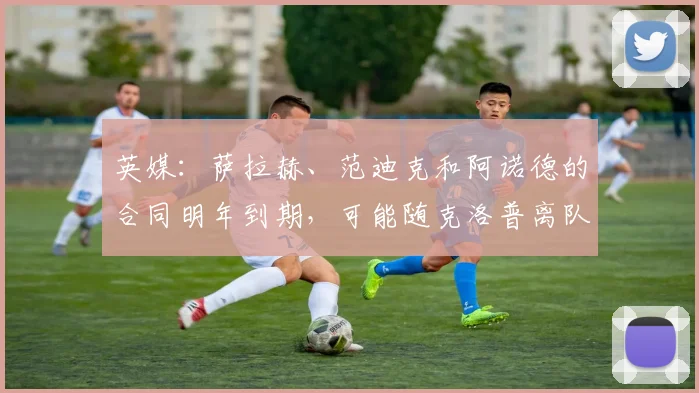 英媒：萨拉赫、范迪克和阿诺德的合同明年到期，可能随克洛普离队