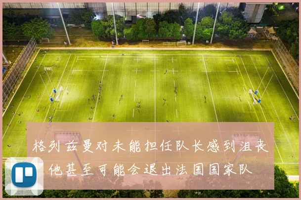 格列兹曼对未能担任队长感到沮丧，他甚至可能会退出法国国家队