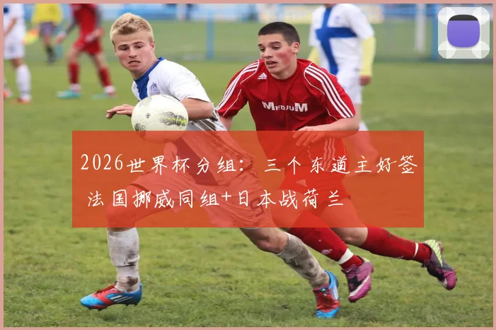 2026世界杯分组：三个东道主好签 法国挪威同组+日本战荷兰