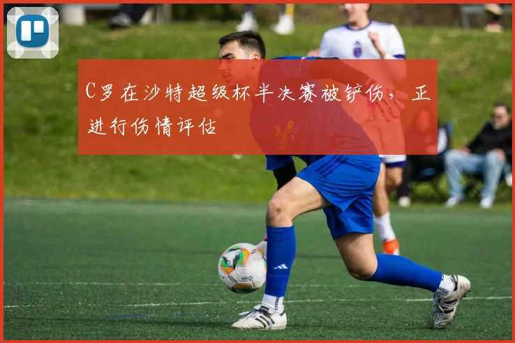 C罗在沙特超级杯半决赛被铲伤，正进行伤情评估