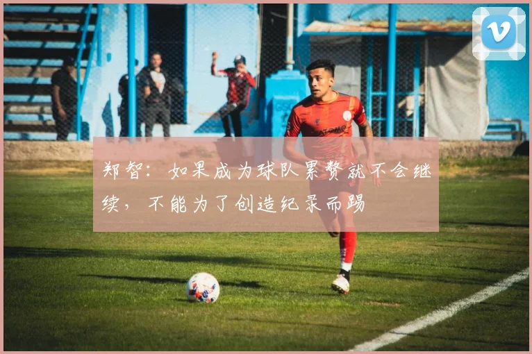 郑智：如果成为球队累赘就不会继续，不能为了创造纪录而踢