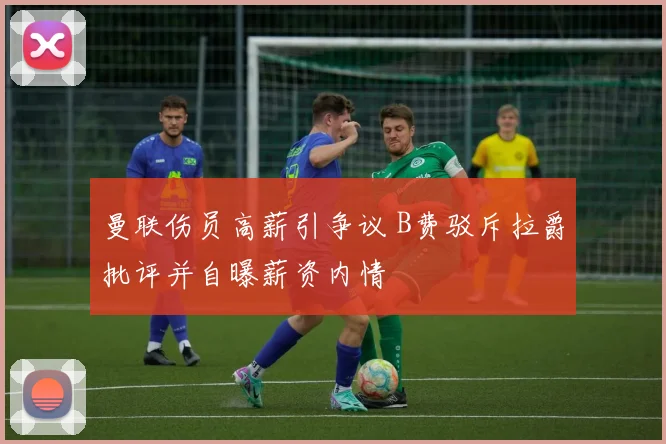 曼联伤员高薪引争议 B费驳斥拉爵批评并自曝薪资内情
