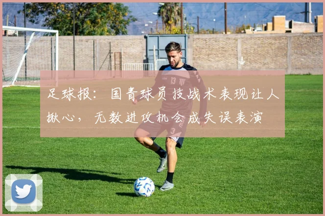 足球报：国青球员技战术表现让人揪心，无数进攻机会成失误表演