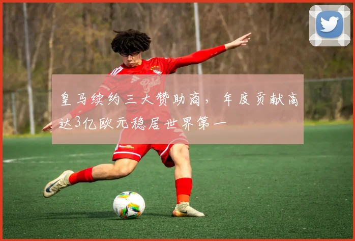 皇马续约三大赞助商，年度贡献高达3亿欧元稳居世界第一