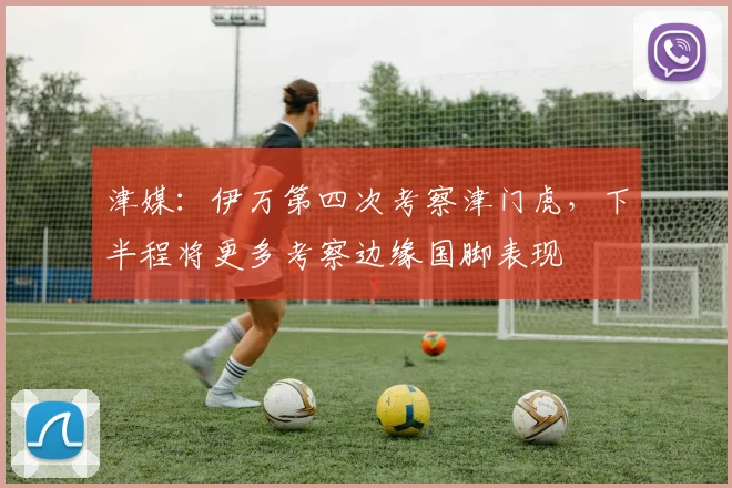 津媒：伊万第四次考察津门虎，下半程将更多考察边缘国脚表现