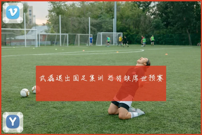 武磊退出国足集训 恐将缺席世预赛