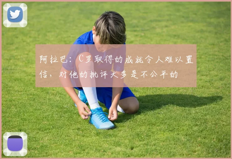 阿拉巴：C罗取得的成就令人难以置信，对他的批评大多是不公平的