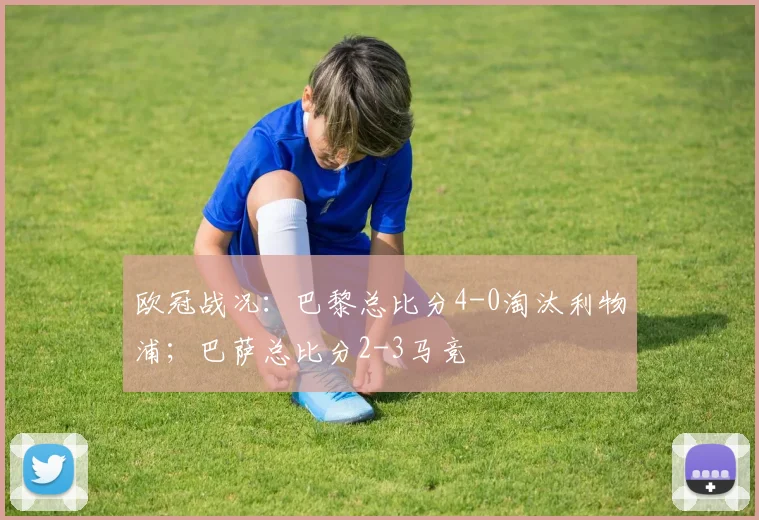 欧冠战况：巴黎总比分4-0淘汰利物浦；巴萨总比分2-3马竞
